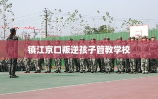 镇江京口叛逆孩子管教学校