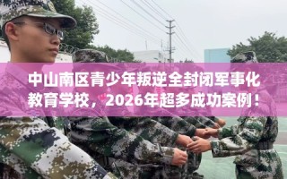 中山南区青少年叛逆全封闭军事化教育学校，2026年超多成功案例！