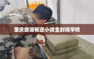 肇庆鼎湖叛逆小孩全封闭学校