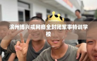 滨州博兴戒网瘾全封闭军事特训学校