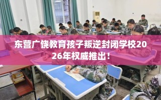 东营广饶教育孩子叛逆封闭学校2026年权威推出！