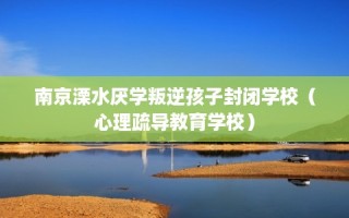 南京溧水厌学叛逆孩子封闭学校（心理疏导教育学校）
