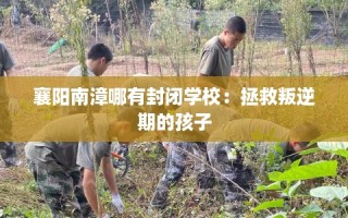 襄阳南漳哪有封闭学校：拯救叛逆期的孩子