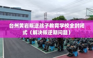 台州黄岩叛逆孩子教育学校全封闭式（解决叛逆期问题）
