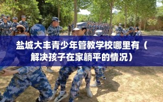盐城大丰青少年管教学校哪里有（解决孩子在家躺平的情况）