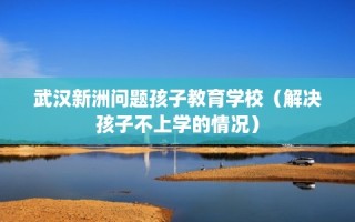 武汉新洲问题孩子教育学校（解决孩子不上学的情况）