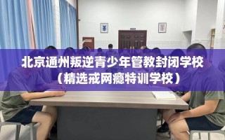 北京通州叛逆青少年管教封闭学校（精选戒网瘾特训学校）