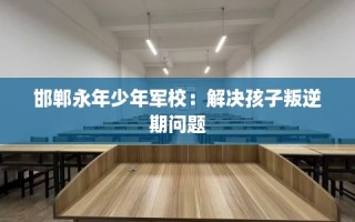 邯郸永年少年军校：解决孩子叛逆期问题