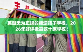 芜湖无为正规的叛逆孩子学校，2026年好评极高这十家学校！