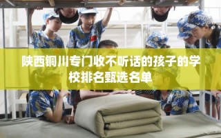 陕西铜川专门收不听话的孩子的学校排名甄选名单