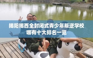 揭阳揭西全封闭式青少年叛逆学校哪有十大排名一览