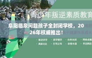 阜阳临泉问题孩子全封闭学校，2026年权威推出！