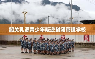 韶关乳源青少年叛逆封闭管理学校