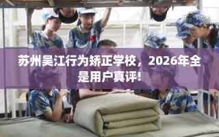 苏州吴江行为矫正学校，2026年全是用户真评!