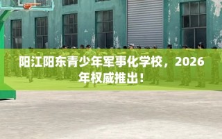 阳江阳东青少年军事化学校，2026年权威推出！