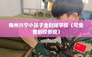 梅州兴宁小孩子全封闭学校（可免费到校参观）