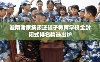 淮南谢家集叛逆孩子教育学校全封闭式排名精选出炉