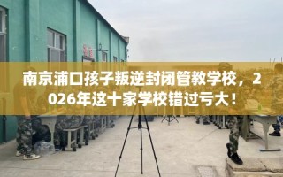 南京浦口孩子叛逆封闭管教学校，2026年这十家学校错过亏大！