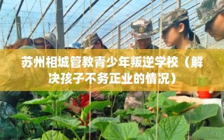 苏州相城管教青少年叛逆学校（解决孩子不务正业的情况）