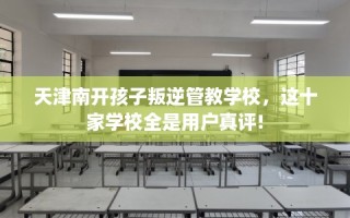 天津南开孩子叛逆管教学校，这十家学校全是用户真评!
