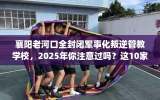 襄阳老河口全封闭军事化叛逆管教学校，2025年你注意过吗？这10家学校！