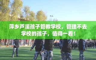萍乡芦溪孩子管教学校，管理不去学校的孩子，值得一看！