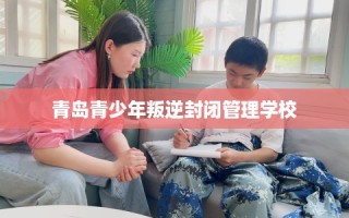 青岛青少年叛逆封闭管理学校