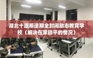 湖北十堰叛逆期全封闭励志教育学校（解决在家躺平的情况）