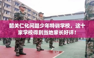 韶关仁化问题少年特训学校，这十家学校得到当地家长好评！