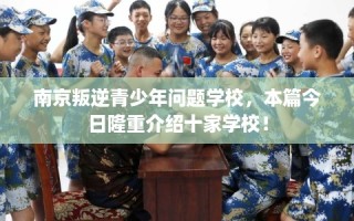 南京叛逆青少年问题学校，本篇今日隆重介绍十家学校！