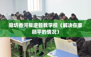 廊坊香河叛逆管教学校（解决在家躺平的情况）