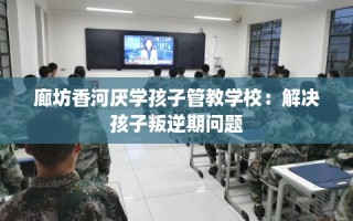 廊坊香河厌学孩子管教学校：解决孩子叛逆期问题