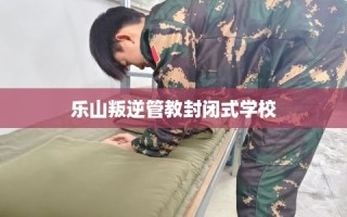 乐山叛逆管教封闭式学校