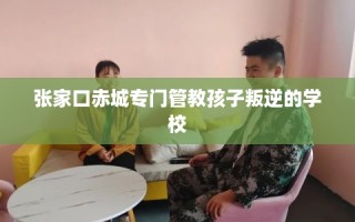 张家口赤城专门管教孩子叛逆的学校