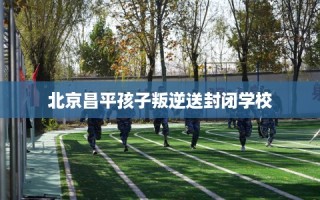 北京昌平孩子叛逆送封闭学校