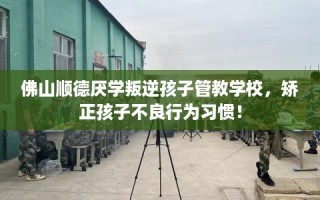 佛山顺德厌学叛逆孩子管教学校，矫正孩子不良行为习惯！