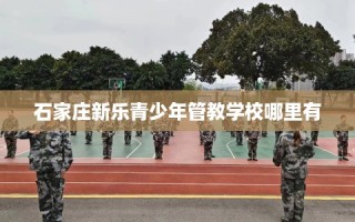 石家庄新乐青少年管教学校哪里有