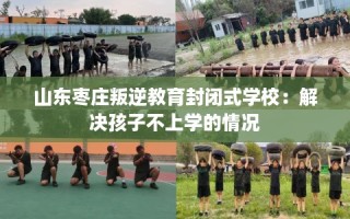 山东枣庄叛逆教育封闭式学校：解决孩子不上学的情况