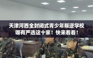 天津河西全封闭式青少年叛逆学校哪有严选这十家！快来看看！