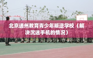 北京通州教育青少年叛逆学校（解决沉迷手机的情况）