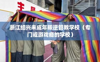 浙江绍兴未成年叛逆管教学校（专门戒游戏瘾的学校）