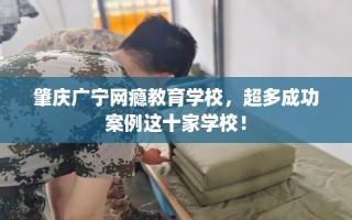 肇庆广宁网瘾教育学校，超多成功案例这十家学校！