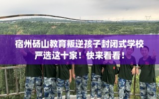 宿州砀山教育叛逆孩子封闭式学校严选这十家！快来看看！