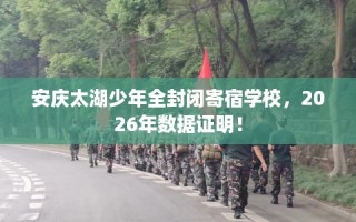 安庆太湖少年全封闭寄宿学校，2026年数据证明！