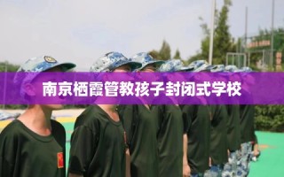 南京栖霞管教孩子封闭式学校