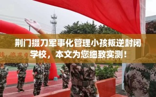 荆门掇刀军事化管理小孩叛逆封闭学校，本文为您细致实测！
