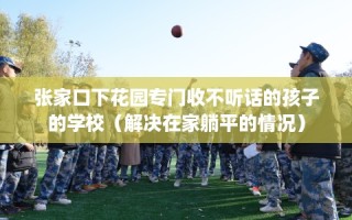 张家口下花园专门收不听话的孩子的学校（解决在家躺平的情况）