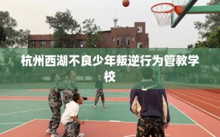 杭州西湖不良少年叛逆行为管教学校