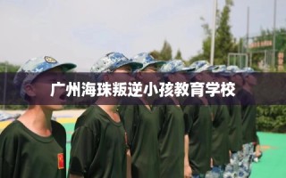 广州海珠叛逆小孩教育学校