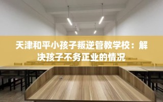 天津和平小孩子叛逆管教学校：解决孩子不务正业的情况